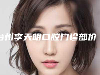 台州李天明口腔门诊部价格表(费用)一览-牙齿矫正改变唇形价格及适用人群