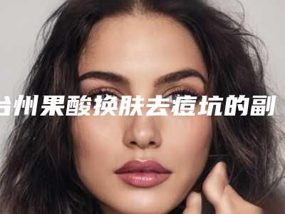 台州果酸换肤去痘坑的副作用「台州果酸换肤去痘坑后的3大副作用」