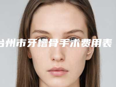 台州市牙槽骨手术费用表明细真实曝光-台州市牙槽骨手术价格