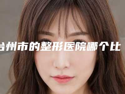 台州市的整形医院哪个比较好(台州医院整形科深挖口碑_实力对比)