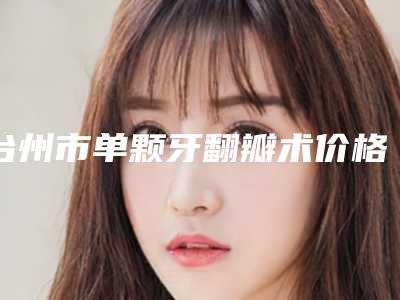 台州市单颗牙翻瓣术价格表(费用)优惠一览-台州市单颗牙翻瓣术价格