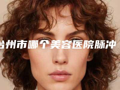 台州市哪个美容医院脉冲激光祛斑好(台州瑞美医疗美容诊所比较专业)