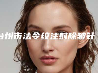 台州市法令纹注射除皱针医生上榜清单都是哪几个-台州市法令纹注射除皱针整形医生