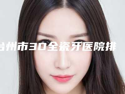 台州市3D全瓷牙医院排行前十名揭晓(台州韩尔口腔门诊部评价看很靠谱)