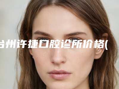 台州许捷口腔诊所价格(收费标准)2025正式发布详细在此-附牙齿抛光喷砂案例