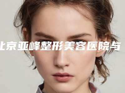 北京亚峰整形美容医院与北京邦妍医疗美容门诊哪家便宜又好