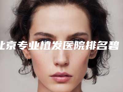 北京专业植发医院排名碧莲盛植发、中德植发、微针植发上榜!
