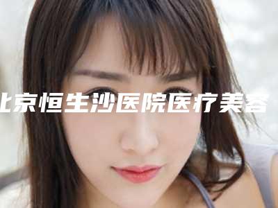 北京恒生沙医院医疗美容科,北京珍意医疗美容诊所整形谁做的好价格表