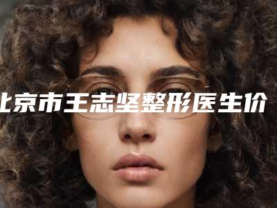 北京市王志坚整形医生价格表(费用)全新版本介绍