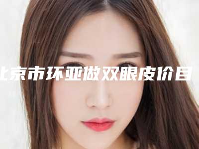北京市环亚做双眼皮价目表2025新get-北京市环亚做双眼皮花费价格是多少