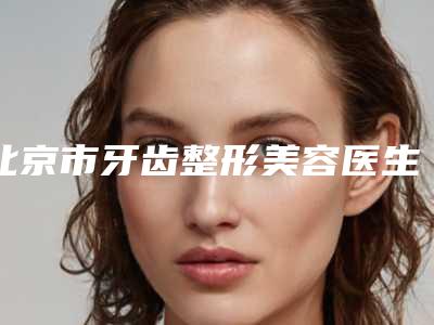 北京市牙齿整形美容医生上榜名单前十位大全-北京市牙齿整形美容整形医生