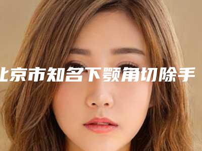 北京市知名下颚角切除手术机构推荐:下颚角切除手术医院前30强名单表