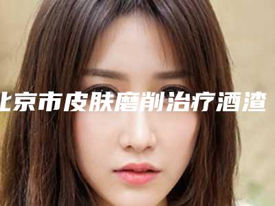 北京市皮肤磨削治疗酒渣鼻医院排行榜一文速阅-北京伟德医疗美容门诊部
