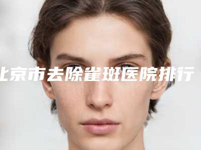 北京市去除雀斑医院排行top10强都是技术流派(北京市去除雀斑整形医院)
