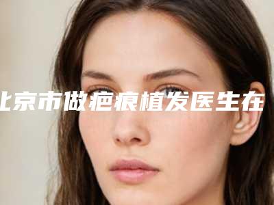 北京市做疤痕植发医生在榜清单强榜整形小白必看-北京市辛晴整形医生