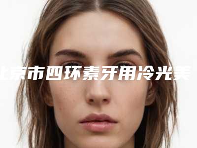 北京市四环素牙用冷光美白收费标准怎么样一览表-北京市四环素牙用冷光美白价格
