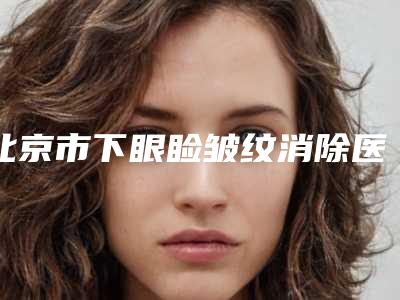 北京市下眼睑皱纹消除医院在榜名单top10强全网安利这些-北京市下眼睑皱纹消除整形医院
