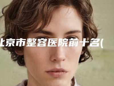 北京市整容医院前十名(北京大学第三医院美容整容科汇总口碑亲测分享)