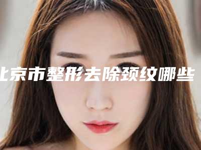 北京市整形去除颈纹哪些医院好(北京任氏医疗美容门诊部是权威专家上榜)
