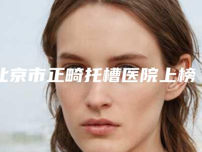 北京市正畸托槽医院上榜名单前十强媒体评测(北京首佳口腔门诊是你没看过的版本)