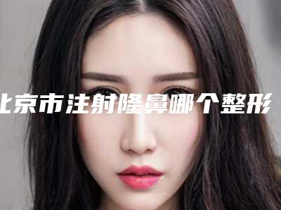 北京市注射隆鼻哪个整形医院安全(首都医科大学宣武整形美容医院一起来看看哪些牛)
