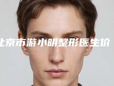 北京市游小明整形医生价格(收费标准)全新更新