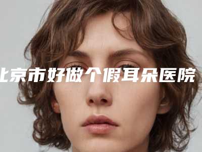 北京市好做个假耳朵医院推荐:做个假耳朵医院top30强揭露