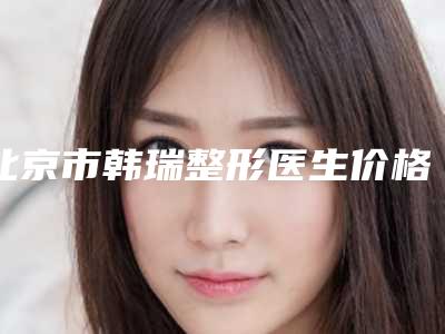 北京市韩瑞整形医生价格(收费标准)人气项目开封