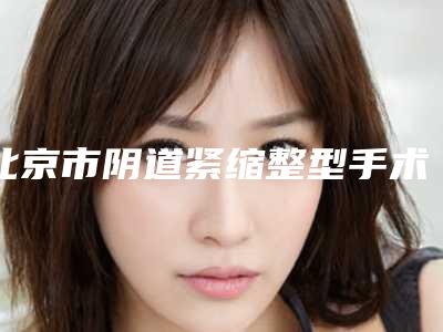 北京市阴道紧缩整型手术医院在榜清单公布-一定要收藏这份名单(北京叶子医疗整形医院明白人说价格实惠)