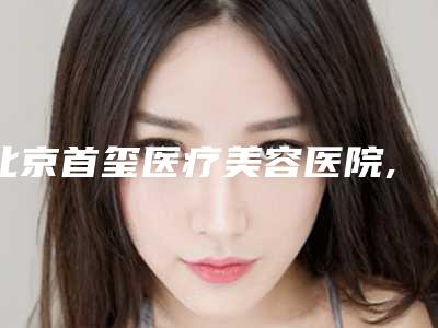 北京首玺医疗美容医院,北京加减美整形医疗美容门诊部口碑技术对比出炉