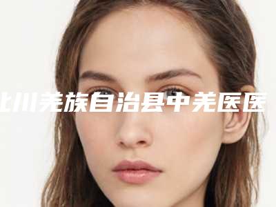 北川羌族自治县中羌医医院整形外科,绵阳莱美尔医疗美容口碑价格大PK