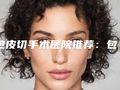 包皮切手术医院推荐:包皮切手术医院top30强权威名单表