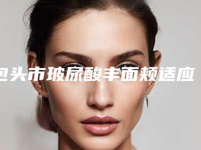 包头市玻尿酸丰面颊适应症医院在榜名单top10优先公布(包头俏华芙逆龄医疗美容诊所潜力股医生汇聚于此)