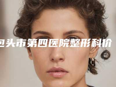 包头市第四医院整形科价位表2025版悄悄溜出-擅长项目韩国鼻综合等