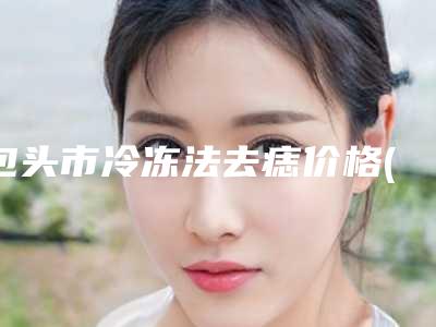 包头市冷冻法去痣价格(价目)表2025火热出炉(包头市冷冻法去痣大约得需要多少钱)