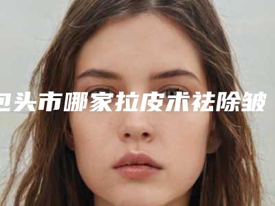 包头市哪家拉皮术祛除皱纹医院好(包头市拉皮术祛除皱纹医院排行榜哪几家效果好)