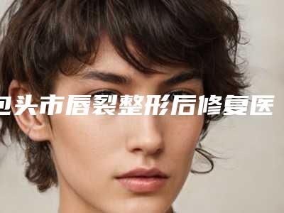 包头市唇裂整形后修复医生口碑排行前十名权威名单表-包头市唇裂整形后修复医生