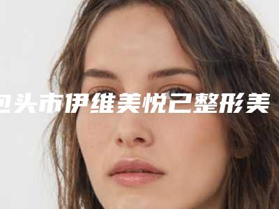 包头市伊维美悦己整形美容医院如何-推荐刘晓伟医生,徐国建医生,黄艳军医生