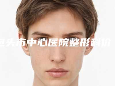 包头市中心医院整形科价格(价目)表一键查询-外耳再造整形美容案例