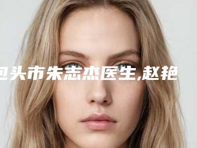 包头市朱志杰医生,赵艳君医生技术实力、口碑评价、价格表PK