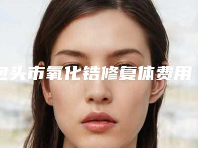 包头市氧化锆修复体费用表明细2025新版出炉-包头市氧化锆修复体价格