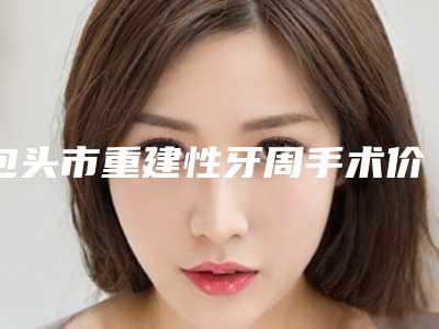 包头市重建性牙周手术价格收费表官网正规2025上线-包头市重建性牙周手术价格