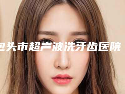 包头市超声波洗牙齿医院在榜名单top10专业筛选(稀土高新区义隆牙博士口腔门诊部被种草)