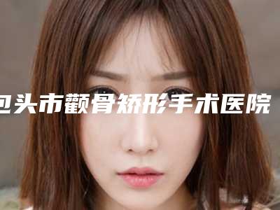 包头市颧骨矫形手术医院上榜名单口碑医(包头丽人医学整形美容医院技术点评_资料一览)