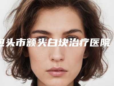 包头市额头白块治疗医院在榜清单前10强全面汇总(包头市倾城医疗美容口碑_实力悉数盘点)