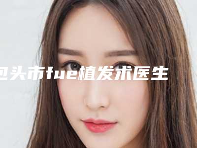 包头市fue植发术医生口碑榜新榜单发布-李康元医生刘莹价格收费不稀奇