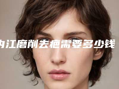 内江磨削去疤需要多少钱效果好不好-内江磨削去疤手术的价格因素有哪些