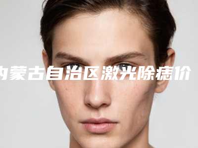 内蒙古自治区激光除痣价格表近期-内蒙古自治区激光除痣手术需要价格