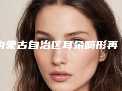 内蒙古自治区耳朵畸形再造耳医院哪家推荐:耳朵畸形再造耳医院前30位正规介绍