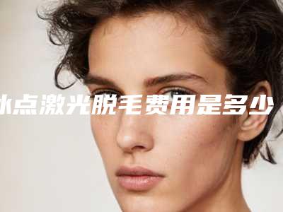 冰点激光脱毛费用是多少(冰点激光脱毛多少钱一次)